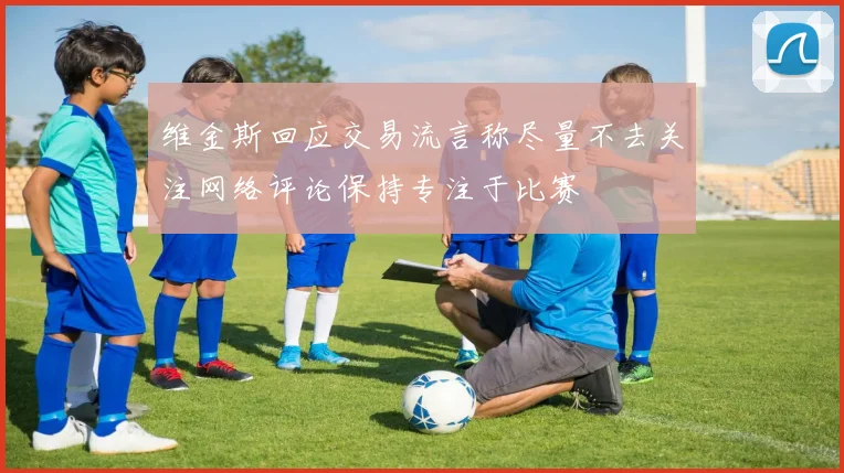 维金斯回应交易流言称尽量不去关注网络评论保持专注于比赛