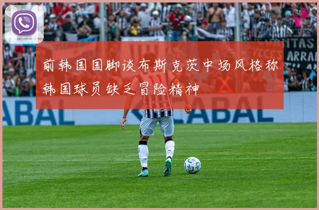 前韩国国脚谈布斯克茨中场风格称韩国球员缺乏冒险精神