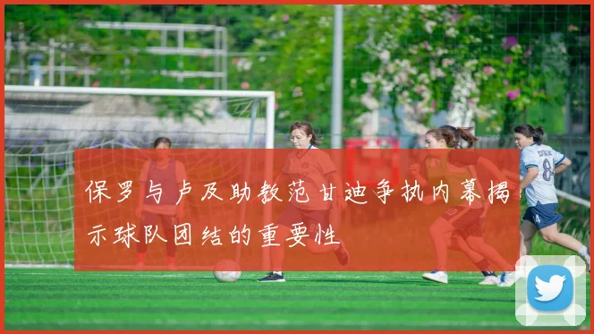保罗与卢及助教范甘迪争执内幕揭示球队团结的重要性