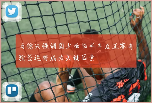 马德兴强调国少面临半年后正赛考验签运将成为关键因素