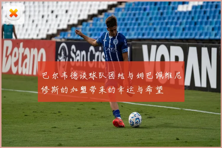 巴尔韦德谈球队团结与姆巴佩维尼修斯的加盟带来的幸运与希望