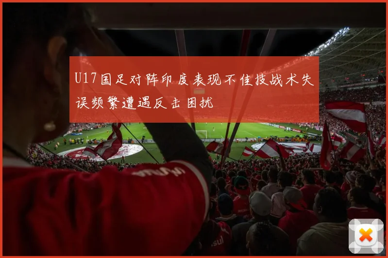 U17国足对阵印度表现不佳技战术失误频繁遭遇反击困扰