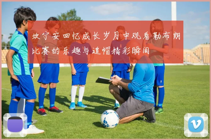 坎宁安回忆成长岁月中观看勒布朗比赛的乐趣与追帽精彩瞬间