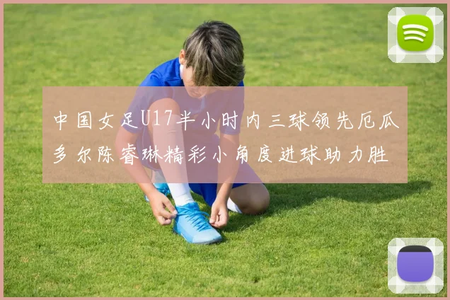中国女足U17半小时内三球领先厄瓜多尔陈睿琳精彩小角度进球助力胜利