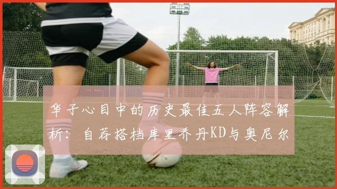 华子心目中的历史最佳五人阵容解析：自荐搭档库里乔丹KD与奥尼尔共襄盛举