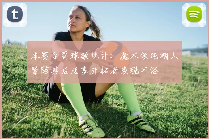 本赛季罚球数统计：魔术领跑湖人紧随其后活塞开拓者表现不俗