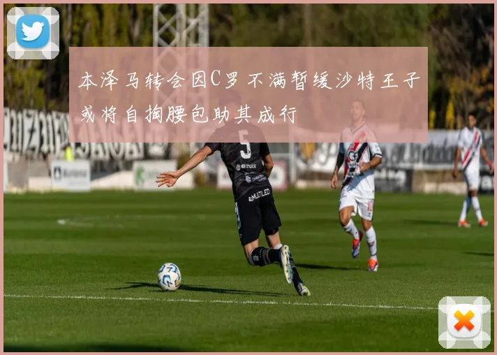 本泽马转会因C罗不满暂缓沙特王子或将自掏腰包助其成行
