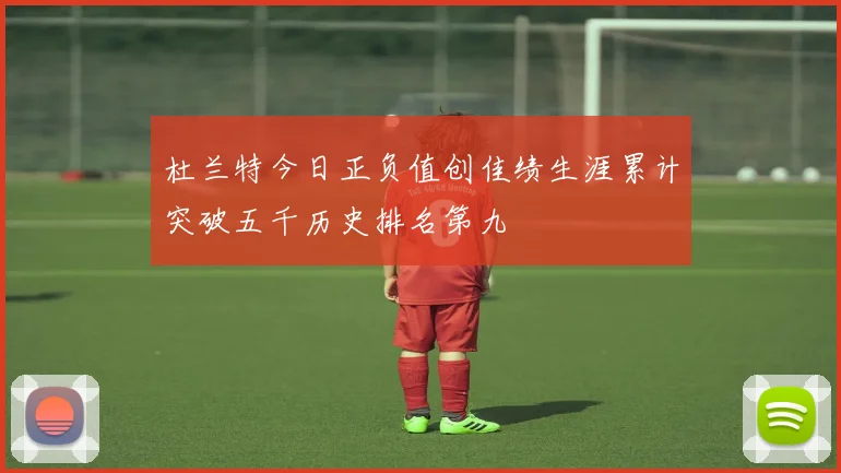 杜兰特今日正负值创佳绩生涯累计突破五千历史排名第九