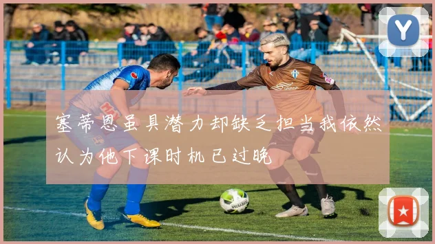塞蒂恩虽具潜力却缺乏担当我依然认为他下课时机已过晚