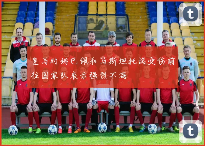 皇马对姆巴佩和马斯坦托诺受伤前往国家队表示强烈不满