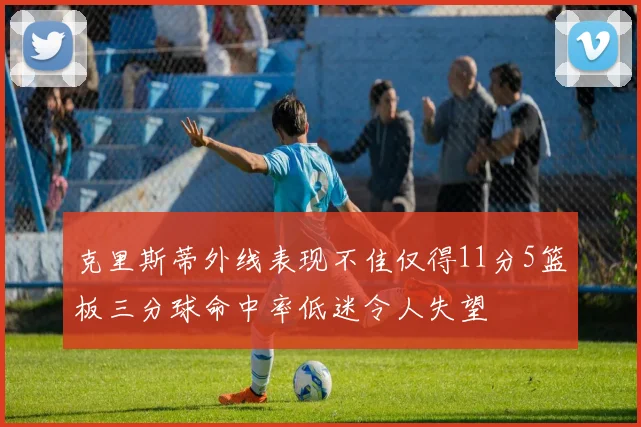 克里斯蒂外线表现不佳仅得11分5篮板三分球命中率低迷令人失望