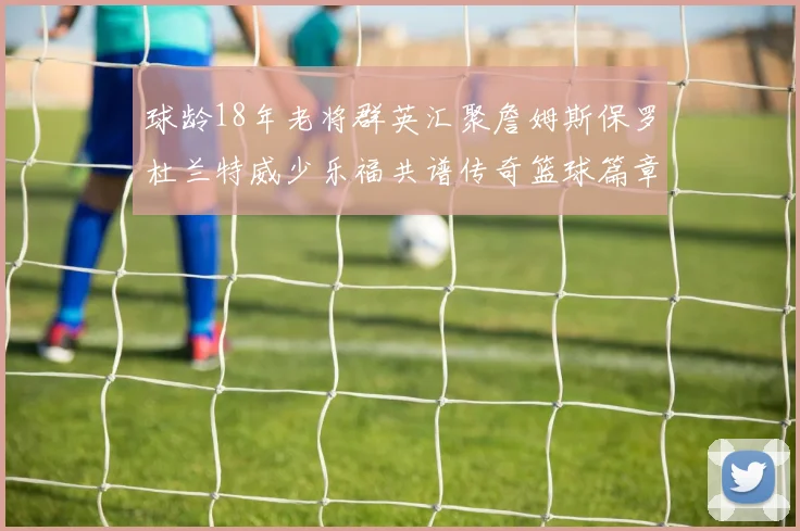 球龄18年老将群英汇聚詹姆斯保罗杜兰特威少乐福共谱传奇篮球篇章