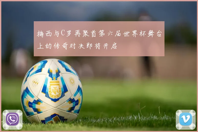 梅西与C罗再聚首第六届世界杯舞台上的传奇对决即将开启