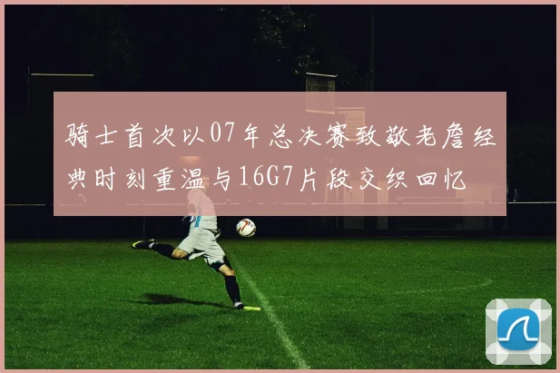 骑士首次以07年总决赛致敬老詹经典时刻重温与16G7片段交织回忆