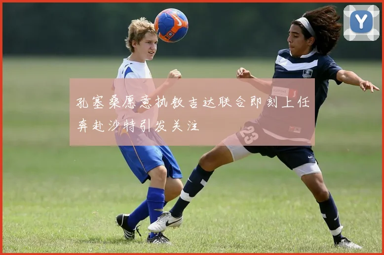 孔塞桑愿意执教吉达联合即刻上任奔赴沙特引发关注