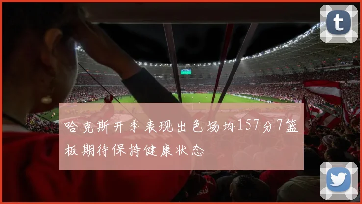 哈克斯开季表现出色场均157分7篮板期待保持健康状态