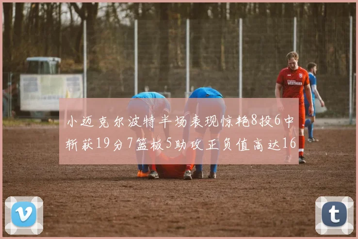 小迈克尔波特半场表现惊艳8投6中斩获19分7篮板5助攻正负值高达16