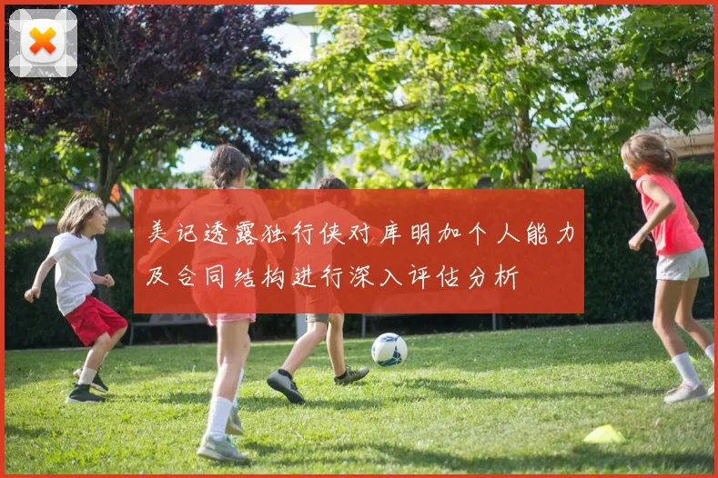 美记透露独行侠对库明加个人能力及合同结构进行深入评估分析
