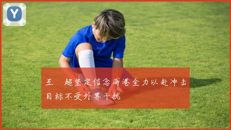 王燊超坚定信念海港全力以赴冲击目标不受外界干扰