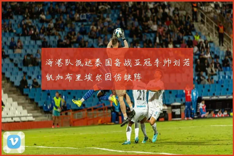 海港队抵达泰国备战亚冠李帅刘若钒加布里埃尔因伤缺阵