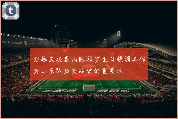 刘越庆祝泰山队32岁生日强调其作为山东队历史延续的重要性