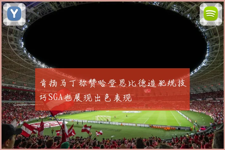 肯扬马丁称赞哈登恩比德造犯规技巧SGA也展现出色表现