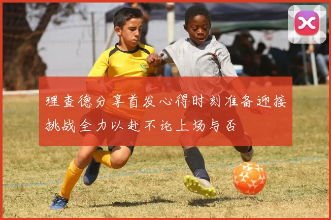 理查德分享首发心得时刻准备迎接挑战全力以赴不论上场与否
