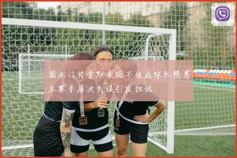 国米门将索默表现不佳成球队隐患本赛季屡次失误引发担忧