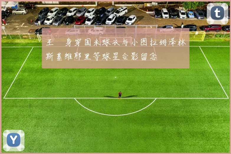 王濛身穿国米球衣与小图拉姆泽林斯基维耶里等球星合影留念