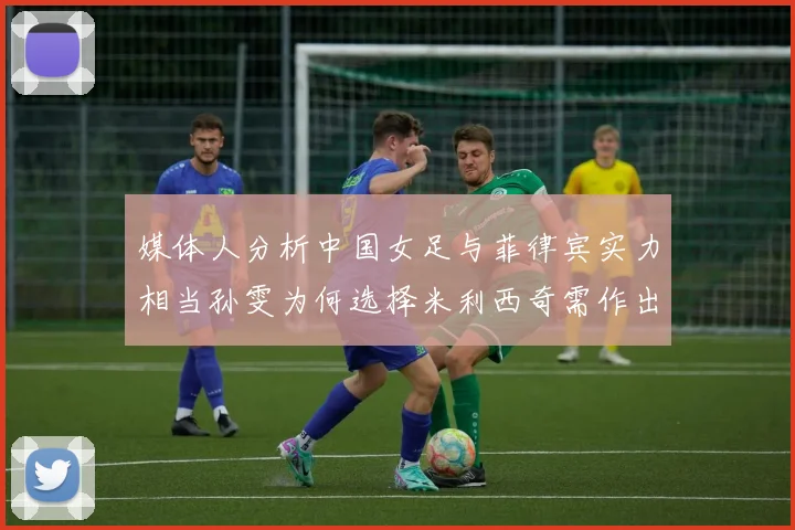 媒体人分析中国女足与菲律宾实力相当孙雯为何选择米利西奇需作出解释