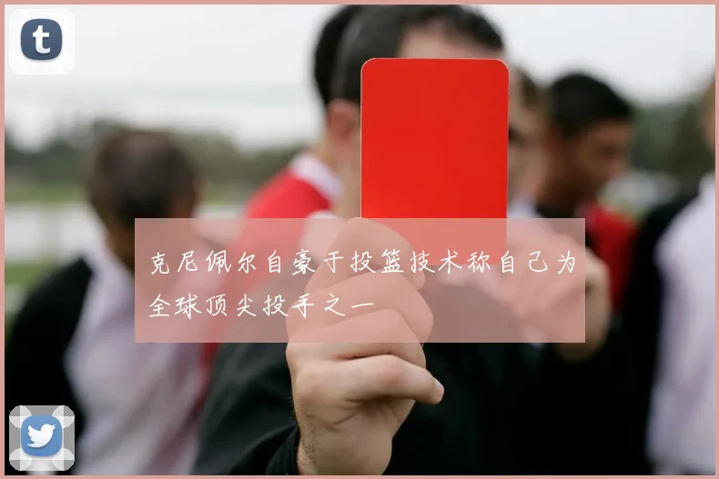 克尼佩尔自豪于投篮技术称自己为全球顶尖投手之一