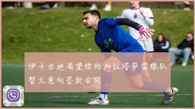 伊卡尔迪渴望续约加拉塔萨雷球队暂无意向签新合同
