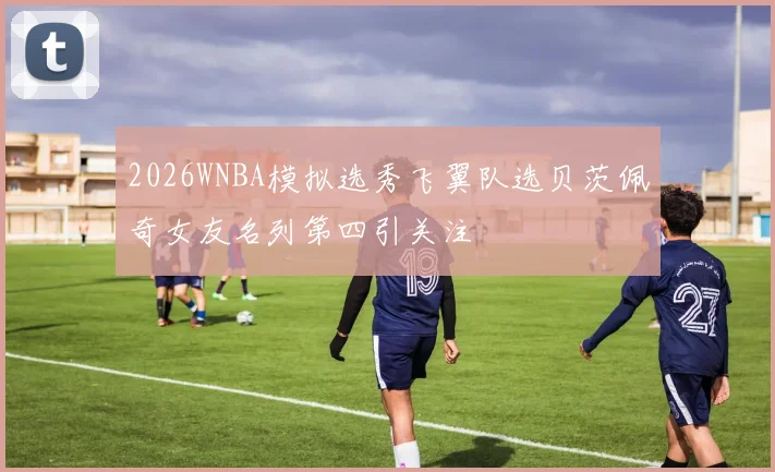 2026WNBA模拟选秀飞翼队选贝茨佩奇女友名列第四引关注