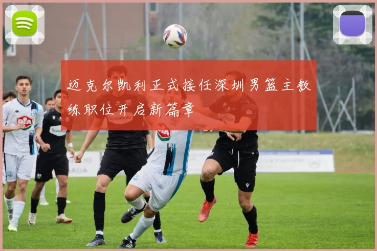 迈克尔凯利正式接任深圳男篮主教练职位开启新篇章