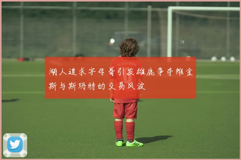 湖人追求字母哥引发雄鹿争夺维金斯与斯玛特的交易风波