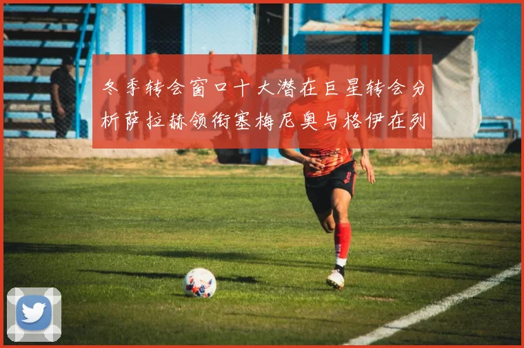 冬季转会窗口十大潜在巨星转会分析萨拉赫领衔塞梅尼奥与格伊在列