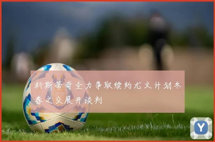科斯蒂奇全力争取续约尤文计划冬春之交展开谈判