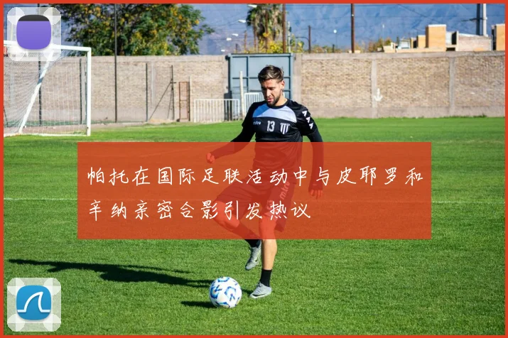 帕托在国际足联活动中与皮耶罗和辛纳亲密合影引发热议