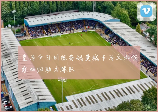皇马今日训练备战曼城卡马文加伤愈回归助力球队