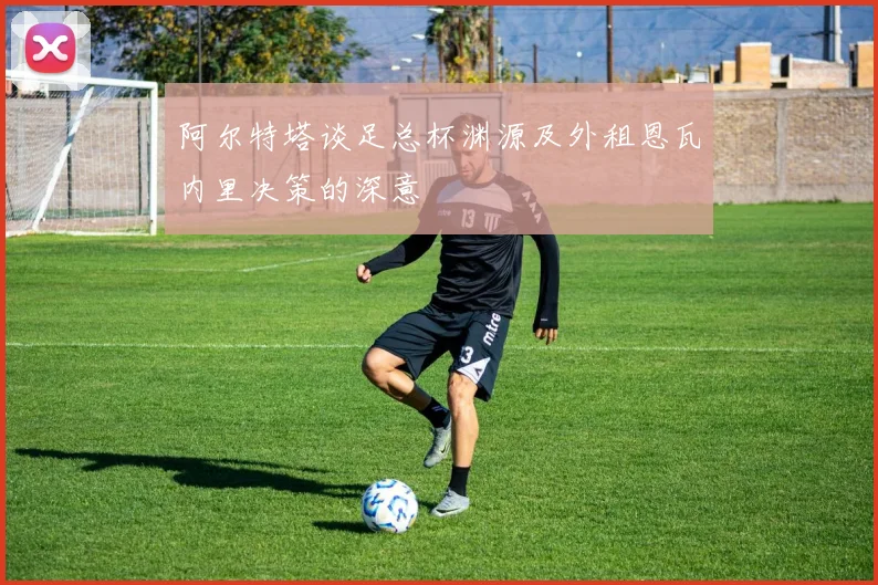 阿尔特塔谈足总杯渊源及外租恩瓦内里决策的深意