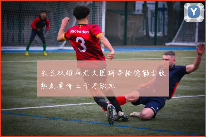 米兰双雄和尤文图斯争抢德勒古欣热刺要价三千万欧元