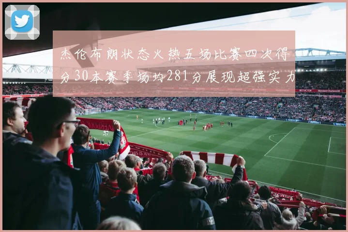 杰伦布朗状态火热五场比赛四次得分30本赛季场均281分展现超强实力