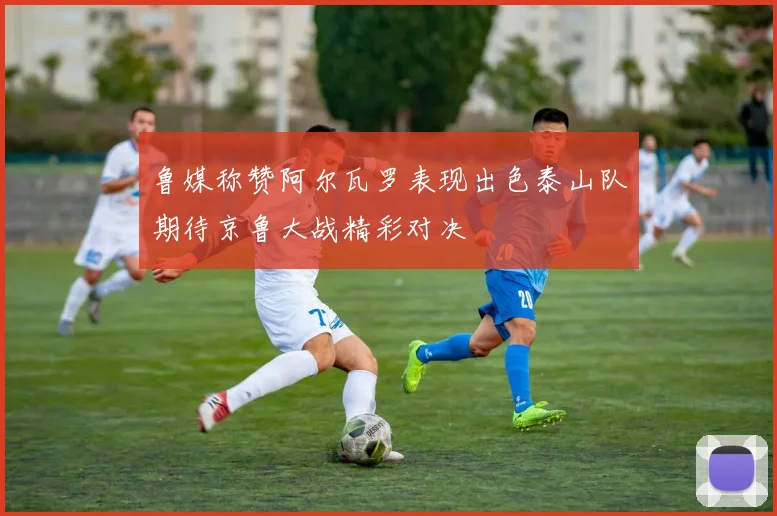 鲁媒称赞阿尔瓦罗表现出色泰山队期待京鲁大战精彩对决